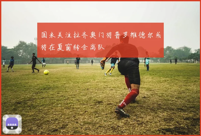 国米关注拉齐奥门将普罗维德尔或将在夏窗转会离队