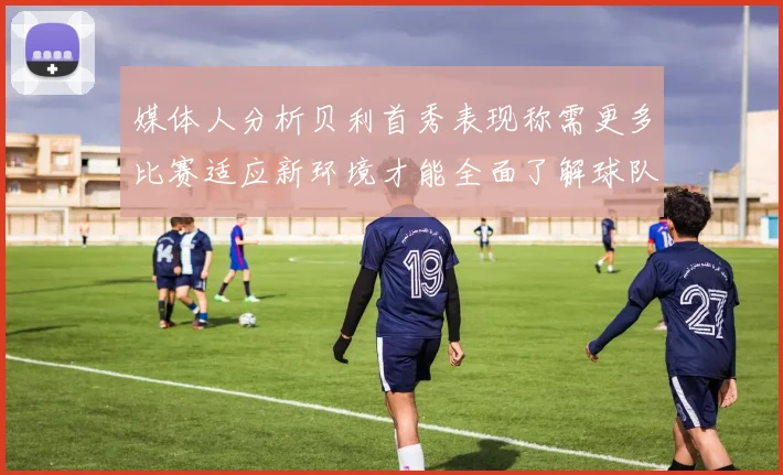媒体人分析贝利首秀表现称需更多比赛适应新环境才能全面了解球队
