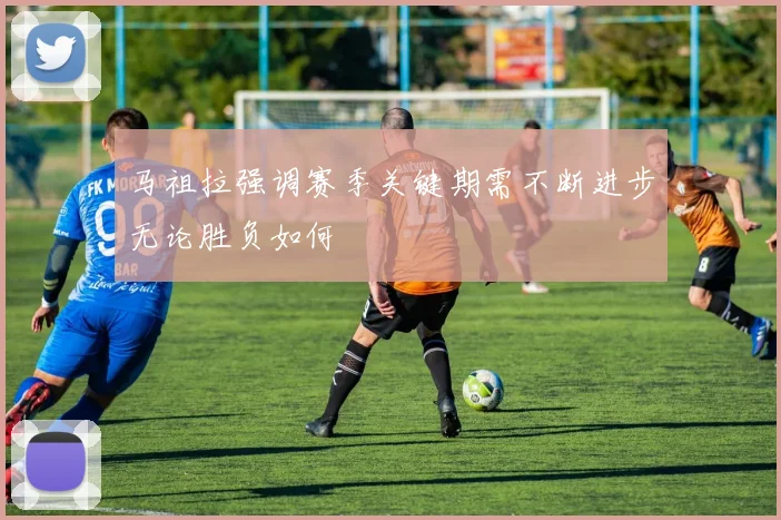 马祖拉强调赛季关键期需不断进步无论胜负如何
