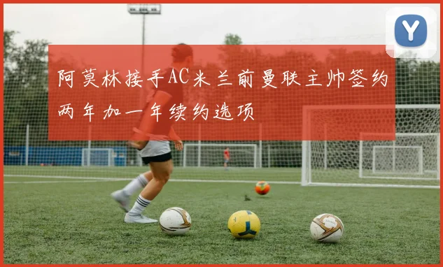 阿莫林接手AC米兰前曼联主帅签约两年加一年续约选项
