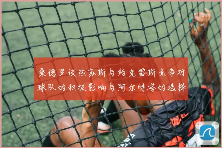 桑德罗谈热苏斯与约克雷斯竞争对球队的积极影响与阿尔特塔的选择难题