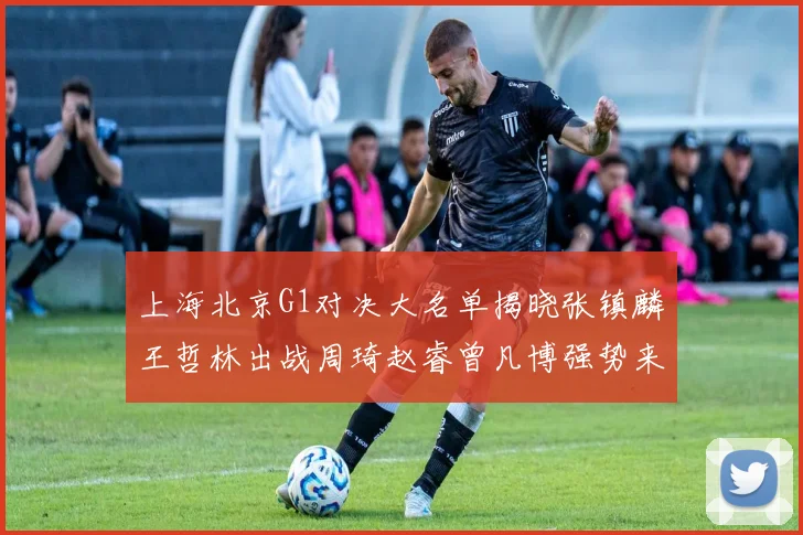上海北京G1对决大名单揭晓张镇麟王哲林出战周琦赵睿曾凡博强势来袭
