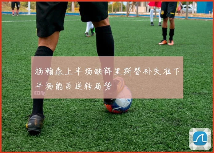 杨瀚森上半场缺阵里斯替补失准下半场能否逆转局势